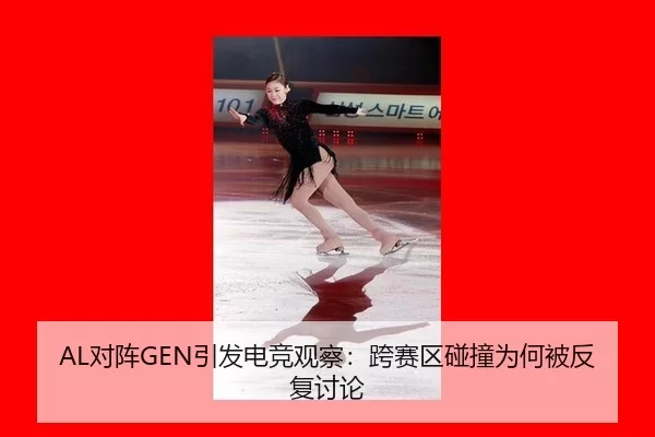 AL对阵GEN引发电竞观察：跨赛区碰撞为何被反复讨论