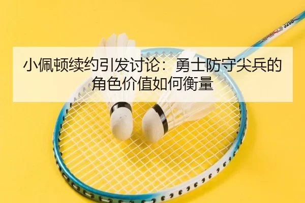 小佩顿续约引发讨论：勇士防守尖兵的角色价值如何衡量